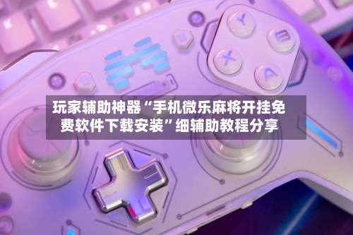 玩家辅助神器“手机微乐麻将开挂免费软件下载安装”细辅助教程分享-第3张图片