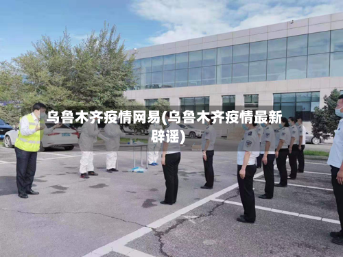 乌鲁木齐疫情网易(乌鲁木齐疫情最新辟谣)