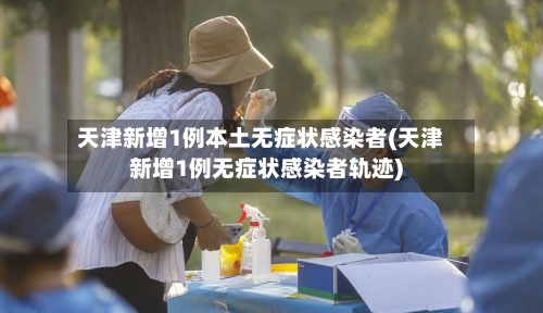 天津新增1例本土无症状感染者(天津新增1例无症状感染者轨迹)-第2张图片