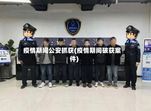 疫情期间公安抓获(疫情期间破获案件)