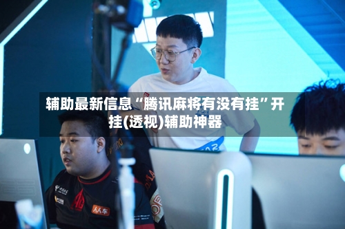 辅助最新信息“腾讯麻将有没有挂	”开挂(透视)辅助神器-第2张图片