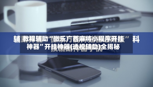 教程辅助“微乐广西麻将小程序开挂神器”开挂神器{透视辅助}全揭秘