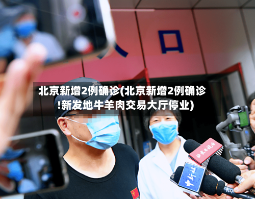 北京新增2例确诊(北京新增2例确诊!新发地牛羊肉交易大厅停业)-第2张图片